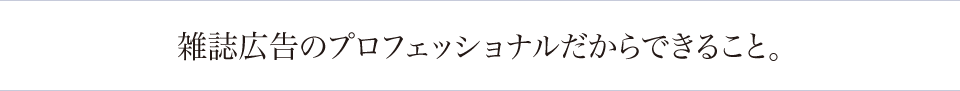 雑誌広告のプロフェッショナルだからできること。